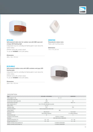 81
001SLUNA
Self-powered radio siren for outdoor use with ABS case and
orange LED ﬂashing light.
Independent input for controlling the ﬂashing light to warn about the
system status.
Antifoam active with contact output.
To use with 001SBAT2 12V/2,2Ah battery.
Dimensions:
280 x 140 x 135 mm
001SLUNALG
Self-powered outdoor siren with ABS container and grey LED
ﬂashing light.
Independent input for controlling the ﬂashing light to warn about the
system status.
Antifoam active with contact output.
To use with 001SBAT2 12V/2,2Ah battery.
Dimensions:
280 x 140 x 135 mm
009SSP400
Piezoelectric indoor siren.
Plastic wall-mounting casing.
Dimensions:
115 x 115 x 35 mm
DESCRIPTION
Type 001SLUNA - 001SLUNALG 009SSP400
Power supply (V - DC) 12 ÷ 15
Current draw at rest (mA) 30 -
Current draw in alarm mode (mA) 1500 90
Sound pressure level (db) 110 to 1 m 80 to 1 m
Alarm response time (") from 120 to 600 selectable by jumper -
Battery (V/Ah) 12 / 2.2 -
Protection rating IP44 IP30
Anti-foam protection Active and galvanized sheet metal -
Casing material ABS
Dimensions (mm) 280x140x135 115x115x35
Weight (g) 2500 (without batteries) 131 (without batteries)
Environmental class III II
Compliance with Directives EN 50131-4 Grade 2
Directives EMC 2004/108/CE, 2006/95/CE
Operating temperature (°C) -25 ÷ +50 -10 ÷ +40
Storage temperature (°C) -25 ÷ +50 -10 ÷ +50
Relative humidity during operation (%) 75 without condensation
Relative humidity during storage (%) 75 without condensation
EN_2014_CATALOGO_SICUREZZA.indd 81 12/06/14 15:05
 