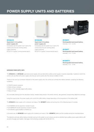84
POWER SUPPLY UNITS AND BATTERIES
001SALS15
Supervised 1.5 A auxiliary
power supply unit.
Connected over the system bus it warns the
control unit of its own working status.
Legal conformity:
EN 50131-6 grade 2 environmental class II.
001SALS30
Supervised 3 A auxiliary
power supply unit.
Connected over the system bus it warns the
control unit of its own working status.
Legal conformity:
EN 50131-6 grade 2 environmental class II.
001SBAT2
Rechargeable lead-based battery.
Hermetic, 12 V - 2.2 Ah.
001SBAT7
Rechargeable lead-based battery.
Hermetic, 12 V - 7.2 Ah.
001SBAT15
Rechargeable lead-based battery.
Hermetic, 12 V - 15 Ah.
SUPERVISED POWER SUPPLY UNITS
The 001SALS15 and 001SALS30 supervised power supply units are ideal when auxiliary power supply is required, especially in systems in which the
control units are ﬁtted with power supply units that just cannot power all of the devices installed on them.
Thanks to the over bus connection featured on the power supply units, the control unit controls their relative operation, analyzing the following
conditions:
230VCA network presence
Status tamper container
Status of the internally lodged buffer battery
Status of fuses
Any anomalies deriving from the described checks, besides being stored in the events memory, also generate corresponding telephone warnings.
Using the issued probe, the power supply units control the buffer battery charge depending on the temperature of the battery itself.
The 001SALS15 power supply unit's container can lodge a 7Ah (001SBAT7) battery and among two of the following types of modules:
001SMR8ICI remote expansion module 8 inputs
001SMR8O4R remote expansion module 8 outputs
001SRS485 signal ampliﬁer for RS485 bus
In the same way, the 001SALS30 power supply unit's container can house a 15Ah (001SBAT15) battery and ﬁve modules among the ones listed above.
The detectors work also without being connected over bus to the system so as to ensure use even as standard-type auxiliary power supply stations with
any kind of burglar proof system. Here again, the functioning complies with the EN 50131-6.
EN_2014_CATALOGO_SICUREZZA.indd 84 12/06/14 15:05
 