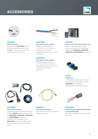 85
ACCESSORIES
001SR2
2-relay card.
Connectable to the open collector outputs
of the CP series control units and of the
001SMR8O4R remote modules.
1 selectable NO - NC contact per relay.
001SPROBAT
Protection board against total discharge
of lead-acid batteries.
Mandatory for batteries with capacity higher
than 7.5 Ah.
001SNTC47
NTC temperature probe.
For the active monitoring of control unit
battery temperature.
001S24TW50
Bus cable for alarm systems.
Shielded and twisted grade 4.
2 x 0.5 mm² + 2 x 2 x 0.22 mm².
Complies with CEI 20-22 II.
Operating temperature 450 V / 750 V.
200 m coil.
001S24TW75
Bus cable for alarm systems.
Shielded and twisted grade 4.
2 x 0.75 mm² + 2 x 2 x 0.22 mm².
Operating temperature 450 V / 750 V.
Complies with CEI 20-22 II.
200 m coil.
001SIFTS01
Touch screen connection interface card.
Allows monochrome and colour touch
screen connection (see home automation
catalogue) to 002SSCP8048, 002SSCP8096,
002SSCP8200 and 002SCP6099WL control units.
001SDOMO2
Software license.
Allows use of the 002STS550M terminal
in home automation applications with
the he¡Bus home automation bus. One
proprietary license per terminal.
001SIRUSB8
Programming cable kit.
The package contains a USB A-B cable and
a CD with SWLINK software for programming
the 002SSCP8048, 002SSCP8096, 002SSCP8200
and 002SSCP6099WL control units, a
connector for PC connection to the
002STS550M touch screen, a RS232-USB
converter complete with CD with relative
driver.
EN_2014_CATALOGO_SICUREZZA.indd 85 12/06/14 15:05
 