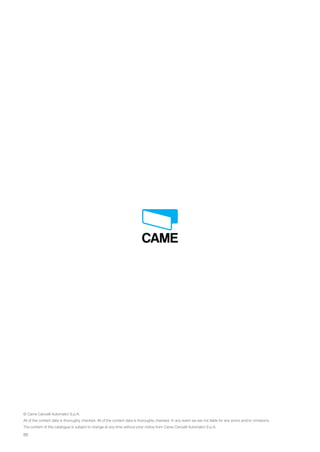 88
© Came Cancelli Automatici S.p.A.
All of the content data is thoroughly checked. All of the content data is thoroughly checked. In any event we are not liable for any errors and/or omissions.
The content of this catalogue is subject to change at any time without prior notice from Came Cancelli Automatici S.p.A.
EN_2014_CATALOGO_SICUREZZA.indd 88 12/06/14 15:05
 