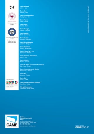 KSUP#CEN2620114-GIU_2014-EN_EXPORT
Came Nord Est
Udine – Italy
Came Sud
Naples – Italy
Came United Kingdom
Nottingham - UK
Came France
Paris - France
Came Spain
Madrid - Spain
Came Portugal
Lisbon - Portugal
Came Seefeld
Berlin - Germany
Came Korntal
Stuttgart - Germany
Came Group Benelux
Lessines - Belgium
Came Nederland
Breda - Netherlands
Came Poland Sp. z o.o.
Warszawa - Polska
Came Americas Automation
Miami - USA
Came Adriatic
Kastav – Croatia
Came do Brasil Serviços de Automaçao
São Paulo – Brazil
Came Automatismos de Mexico
Mexico City – Mexico
Came Rus
Moscow - Russia
Came Gulf
Dubai – U.A.E.
Came India Automation Solutions
New Delhi - India
TRI-Bpt Automation
Germiston - South Africa
Came
Cancelli Automatici
S.p.A.
via Martiri della Libertà, 15
Dosson di Casier - Treviso - Italy
tel. (+39) 0422 4940
fax (+39) 0422 4941
www.came.com - info@came.it
Came cancelli automatici S.p.A.
is certiﬁed
Quality and Environment
UNI EN ISO 9001
UNI EN ISO 14001
100%MAD
E
IN ITALY CERTIFICATE
ITPI.386
GARANZIA QUALITÀ ORIGINALE
Engineered and made
in ITALY
Came is a company of
EN_2014_CATALOGO_SICUREZZA.indd 90 12/06/14 15:06
 