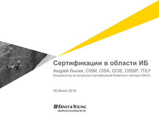 Cертификации в области ИБ Андрей Лысюк, CISM, CISA, CCIE, CISSP, ITILF Координатор по вопросам сертификаций Киевского чаптера ISACA. 30 Июля 2010 