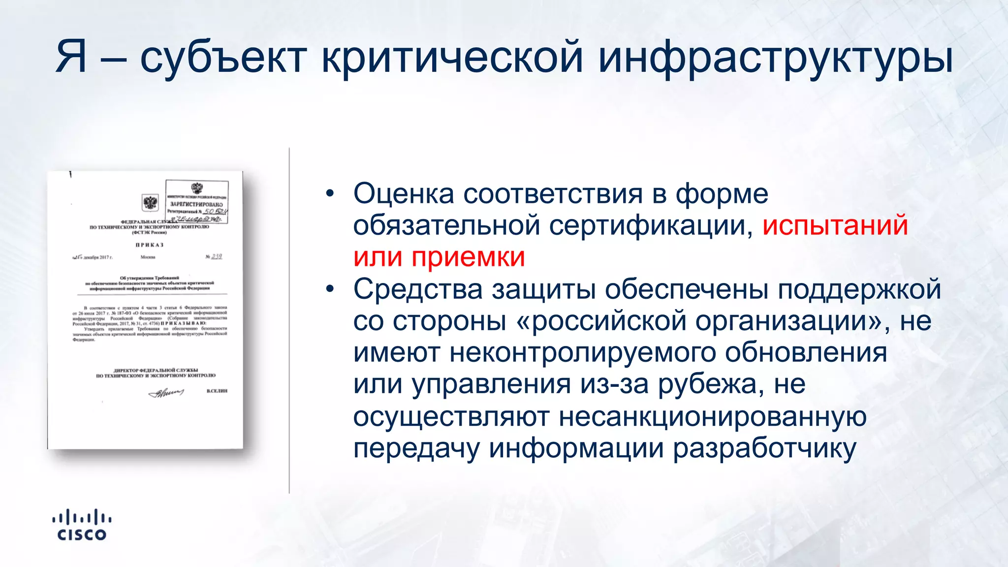 Я – субъект критической инфраструктуры
• Оценка соответствия в форме
обязательной сертификации, испытаний
или приемки
• Средства защиты обеспечены поддержкой
со стороны «российской организации», не
имеют неконтролируемого обновления
или управления из-за рубежа, не
осуществляют несанкционированную
передачу информации разработчику
 