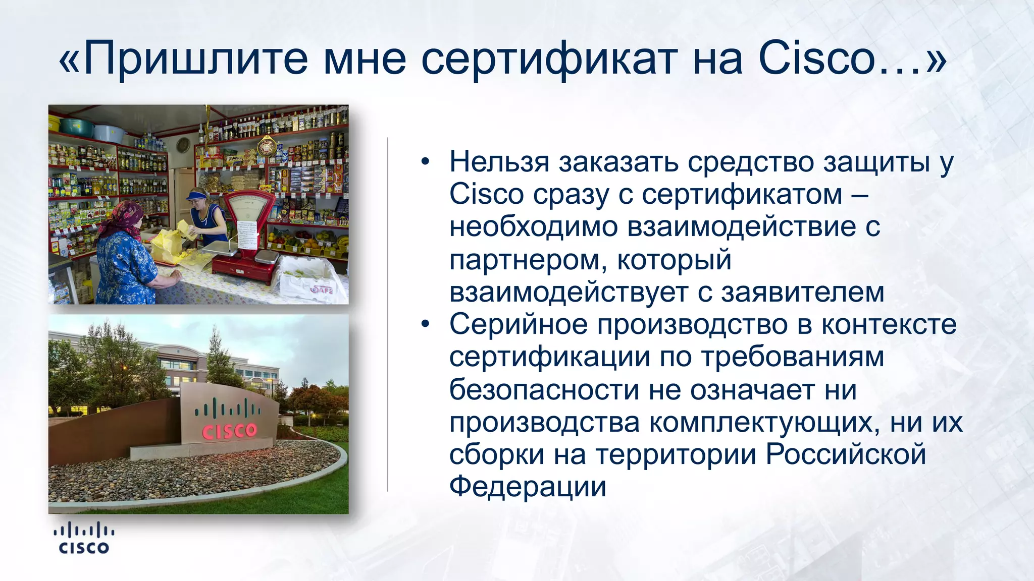 «Пришлите мне сертификат на Cisco…»
• Нельзя заказать средство защиты у
Cisco сразу с сертификатом –
необходимо взаимодействие с
партнером, который
взаимодействует с заявителем
• Серийное производство в контексте
сертификации по требованиям
безопасности не означает ни
производства комплектующих, ни их
сборки на территории Российской
Федерации
 