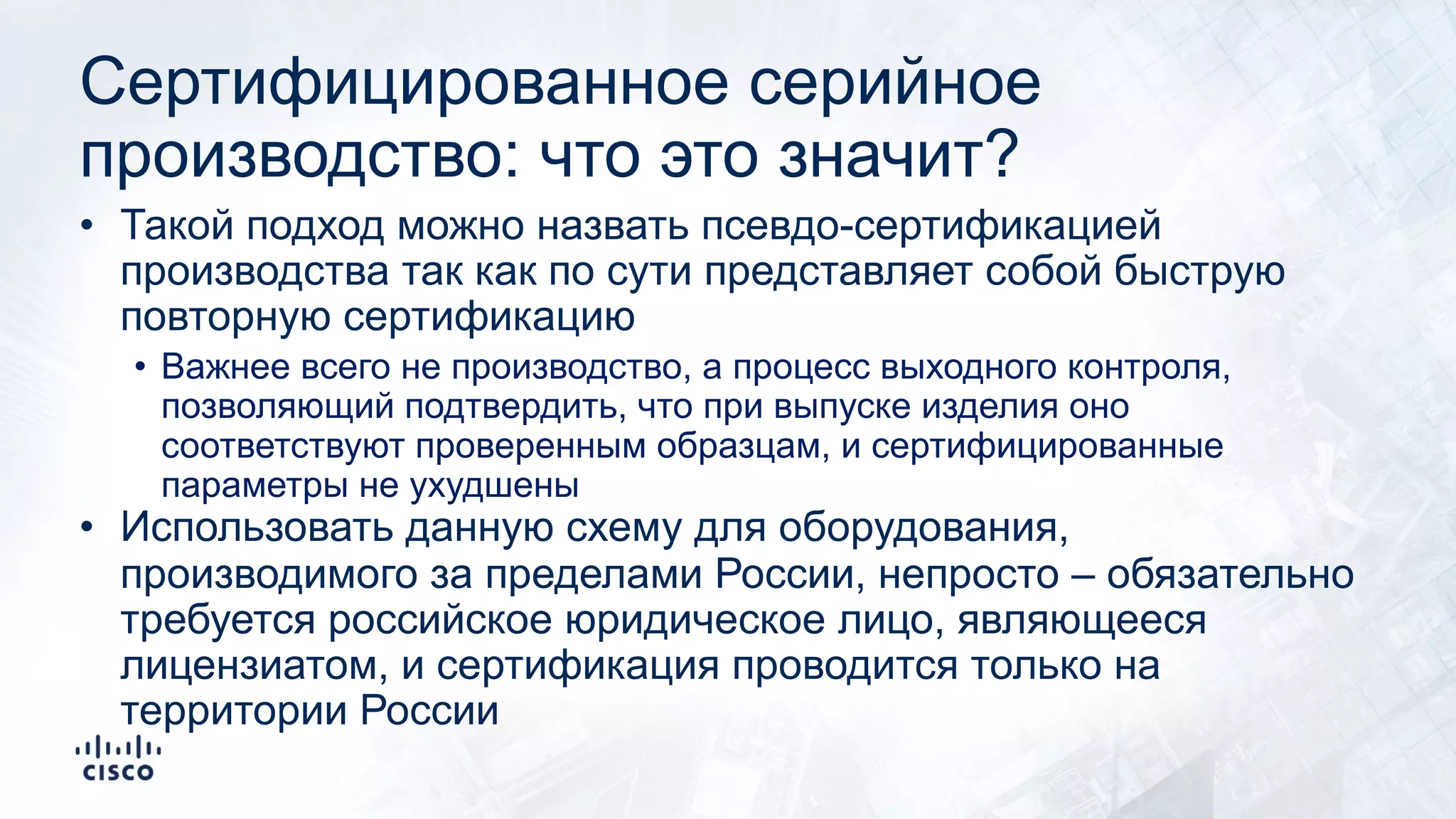 Сертифицированное серийное
производство: что это значит?
• Такой подход можно назвать псевдо-сертификацией
производства так как по сути представляет собой быструю
повторную сертификацию
• Важнее всего не производство, а процесс выходного контроля,
позволяющий подтвердить, что при выпуске изделия оно
соответствуют проверенным образцам, и сертифицированные
параметры не ухудшены
• Использовать данную схему для оборудования,
производимого за пределами России, непросто – обязательно
требуется российское юридическое лицо, являющееся
лицензиатом, и сертификация проводится только на
территории России
 