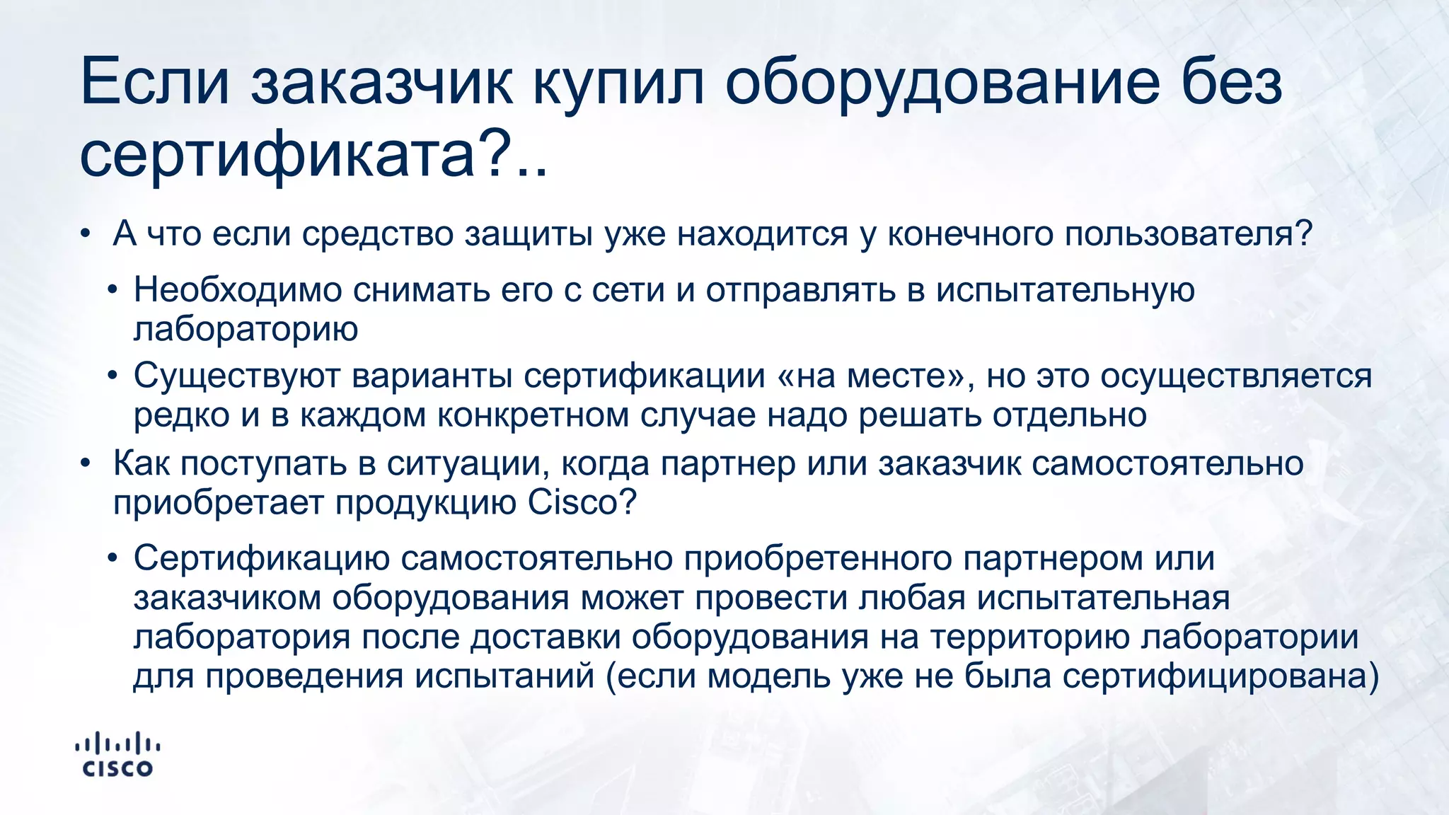 Если заказчик купил оборудование без
сертификата?..
• А что если средство защиты уже находится у конечного пользователя?
• Необходимо снимать его с сети и отправлять в испытательную
лабораторию
• Существуют варианты сертификации «на месте», но это осуществляется
редко и в каждом конкретном случае надо решать отдельно
• Как поступать в ситуации, когда партнер или заказчик самостоятельно
приобретает продукцию Cisco?
• Сертификацию самостоятельно приобретенного партнером или
заказчиком оборудования может провести любая испытательная
лаборатория после доставки оборудования на территорию лаборатории
для проведения испытаний (если модель уже не была сертифицирована)
 