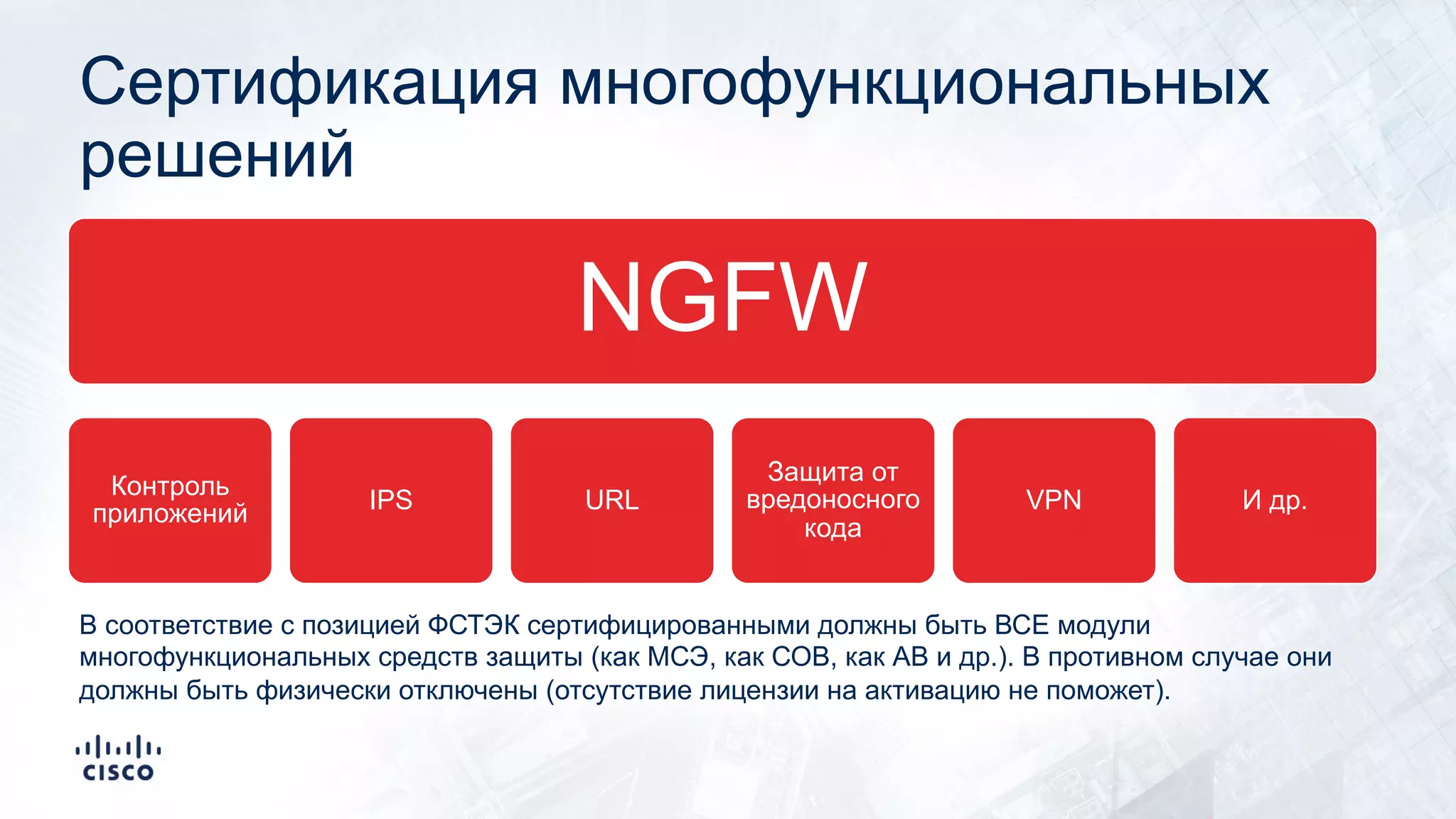 Сертификация многофункциональных
решений
NGFW
Контроль
приложений IPS URL
Защита от
вредоносного
кода
VPN И др.
В соответствие с позицией ФСТЭК сертифицированными должны быть ВСЕ модули
многофункциональных средств защиты (как МСЭ, как СОВ, как АВ и др.). В противном случае они
должны быть физически отключены (отсутствие лицензии на активацию не поможет).
 