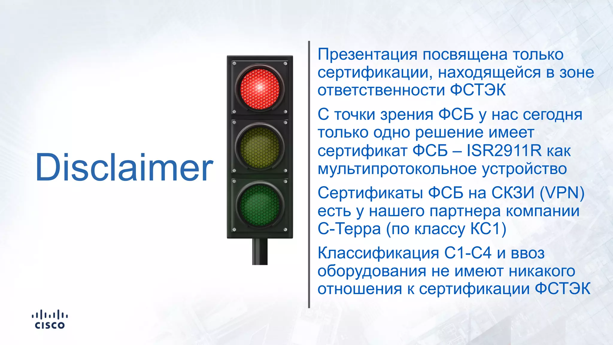 Disclaimer
Презентация посвящена только
сертификации, находящейся в зоне
ответственности ФСТЭК
С точки зрения ФСБ у нас сегодня
только одно решение имеет
сертификат ФСБ – ISR2911R как
мультипротокольное устройство
Сертификаты ФСБ на СКЗИ (VPN)
есть у нашего партнера компании
С-Терра (по классу КС1)
Классификация С1-С4 и ввоз
оборудования не имеют никакого
отношения к сертификации ФСТЭК
 
