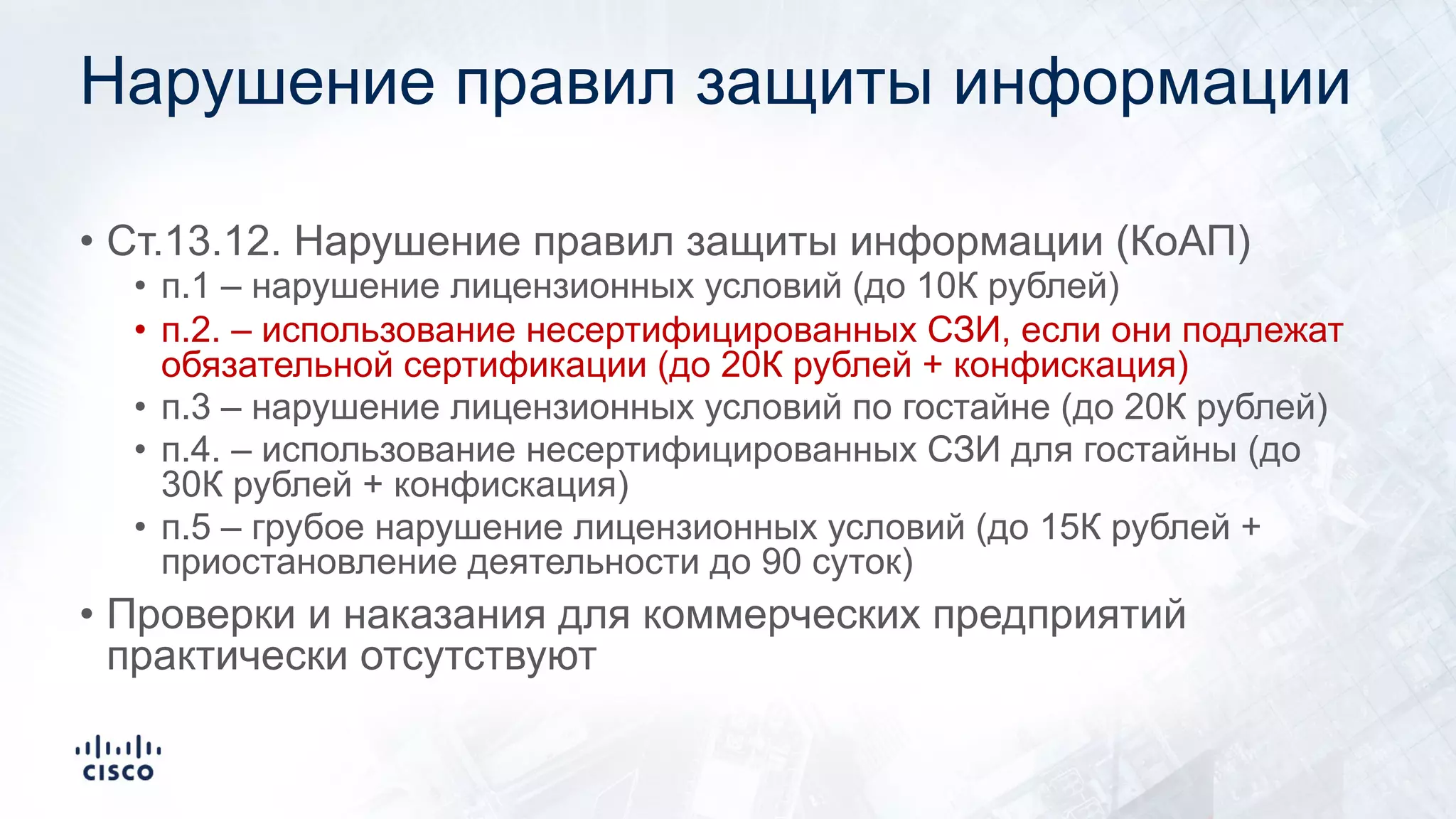 Нарушение правил защиты информации
• Ст.13.12. Нарушение правил защиты информации (КоАП)
• п.1 – нарушение лицензионных условий (до 10К рублей)
• п.2. – использование несертифицированных СЗИ, если они подлежат
обязательной сертификации (до 20К рублей + конфискация)
• п.3 – нарушение лицензионных условий по гостайне (до 20К рублей)
• п.4. – использование несертифицированных СЗИ для гостайны (до
30К рублей + конфискация)
• п.5 – грубое нарушение лицензионных условий (до 15К рублей +
приостановление деятельности до 90 суток)
• Проверки и наказания для коммерческих предприятий
практически отсутствуют
 