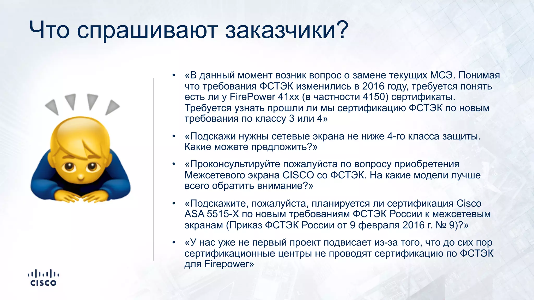 Что спрашивают заказчики?
• «В данный момент возник вопрос о замене текущих МСЭ. Понимая
что требования ФСТЭК изменились в 2016 году, требуется понять
есть ли у FirePower 41xx (в частности 4150) сертификаты.
Требуется узнать прошли ли мы сертификацию ФСТЭК по новым
требования по классу 3 или 4»
• «Подскажи нужны сетевые экрана не ниже 4-го класса защиты.
Какие можете предложить?»
• «Проконсультируйте пожалуйста по вопросу приобретения
Межсетевого экрана CISCO со ФСТЭК. На какие модели лучше
всего обратить внимание?»
• «Подскажите, пожалуйста, планируется ли сертификация Cisco
ASA 5515-X по новым требованиям ФСТЭК России к межсетевым
экранам (Приказ ФСТЭК России от 9 февраля 2016 г. № 9)?»
• «У нас уже не первый проект подвисает из-за того, что до сих пор
сертификационные центры не проводят сертификацию по ФСТЭК
для Firepower»
!
 
