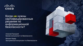 Бизнес-консультант по безопасности
Когда не нужны
сертифицированные
решения по
информационной
безопасности?
Алексей Лукацк...