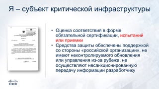 Я – субъект критической инфраструктуры
• Оценка соответствия в форме
обязательной сертификации, испытаний
или приемки
• Средства защиты обеспечены поддержкой
со стороны «российской организации», не
имеют неконтролируемого обновления
или управления из-за рубежа, не
осуществляют несанкционированную
передачу информации разработчику
 