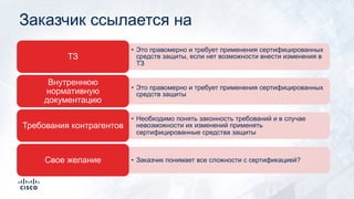 Заказчик ссылается на
• Это правомерно и требует применения сертифицированных
средств защиты, если нет возможности внести изменения в
ТЗ
ТЗ
• Это правомерно и требует применения сертифицированных
средств защиты
Внутреннюю
нормативную
документацию
• Необходимо понять законность требований и в случае
невозможности их изменений применять
сертифицированные средства защиты
Требования контрагентов
• Заказчик понимает все сложности с сертификацией?Свое желание
 