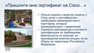 «Пришлите мне сертификат на Cisco…»
• Нельзя заказать средство защиты у
Cisco сразу с сертификатом –
необходимо взаимодействие с
партнером, который
взаимодействует с заявителем
• Серийное производство в контексте
сертификации по требованиям
безопасности не означает ни
производства комплектующих, ни их
сборки на территории Российской
Федерации
 
