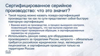 Сертифицированное серийное
производство: что это значит?
• Такой подход можно назвать псевдо-сертификацией
производства так как по сути представляет собой быструю
повторную сертификацию
• Важнее всего не производство, а процесс выходного контроля,
позволяющий подтвердить, что при выпуске изделия оно
соответствуют проверенным образцам, и сертифицированные
параметры не ухудшены
• Использовать данную схему для оборудования,
производимого за пределами России, непросто – обязательно
требуется российское юридическое лицо, являющееся
лицензиатом, и сертификация проводится только на
территории России
 