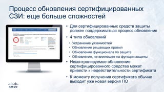 Процесс обновления сертифицированных
СЗИ: еще больше сложностей
• Для сертифицированных средств защиты
должен поддерживаться процесс обновления
• 4 типа обновлений
• Устранение уязвимостей
• Обновление решающих правил
• Обновление функционала по защите
• Обновление, не влияющее на функции защиты
• Неконтролируемое обновление
сертифицированного средства может
привести к недействительности сертификата
• К моменту получения сертификата обычно
выходит уже новая версия ПО
 