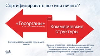 Сертифицировать все или ничего?
«Госорганы»
Коммерческие
структуры
И те, кто обязан по закону
Сертифицировать надо все типы средств
защиты Закон не определяет – сертифицированными должны
быть все типы средств защиты или некоторые. Но
логика подсказывает, что с точки зрения модели
угроз должна применяться бинарная логика (или все
или нет)
 