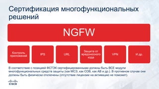 Сертификация многофункциональных
решений
NGFW
Контроль
приложений IPS URL
Защита от
вредоносного
кода
VPN И др.
В соответствие с позицией ФСТЭК сертифицированными должны быть ВСЕ модули
многофункциональных средств защиты (как МСЭ, как СОВ, как АВ и др.). В противном случае они
должны быть физически отключены (отсутствие лицензии на активацию не поможет).
 