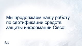 Мы продолжаем нашу работу
по сертификации средств
защиты информации Cisco!
 