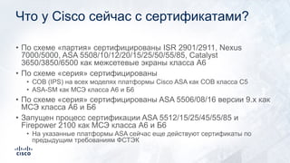 Что у Cisco сейчас с сертификатами?
• По схеме «партия» сертифицированы ISR 2901/2911, Nexus
7000/5000, ASA 5508/10/12/20/15/25/50/55/85, Catalyst
3650/3850/6500 как межсетевые экраны класса А6
• По схеме «серия» сертифицированы
• СОВ (IPS) на всех моделях платформы Cisco ASA как СОВ класса С5
• ASA-SM как МСЭ класса А6 и Б6
• По схеме «серия» сертифицированы ASA 5506/08/16 версии 9.x как
МСЭ класса А6 и Б6
• Запущен процесс сертификации ASA 5512/15/25/45/55/85 и
Firepower 2100 как МСЭ класса А6 и Б6
• На указанные платформы ASA сейчас еще действуют сертификаты по
предыдущим требованиям ФСТЭК
 