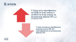 В итоге
У Cisco есть сертификаты
на СОВ по 5-му классу и
на МСЭ по 6-му классу на
актуальные версии ПО (для
платформы ASA)
У всех основных зарубежных
игроков рынка ИБ нет
сертификатов на актуальные
версии ПО
 