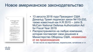 Новое американское законодательство
• 13 августа 2018 года Президент США
Дональд Трамп подписал закон №115-232,
также известный как H.R.5515 – John S.
McCain National Defense Authorization Act
for Fiscal Year 2019
• Распространяется на любую компанию,
которая поставляет свои решения в
Министерство Обороны США, независимо
от ее происхождения
В том числе на европейские, израильские, китайские и т.п.
 
