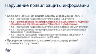 Нарушение правил защиты информации
• Ст.13.12. Нарушение правил защиты информации (КоАП)
• п.1 – нарушение лицензионных условий (до 10К рублей)
• п.2. – использование несертифицированных СЗИ, если они подлежат
обязательной сертификации (до 20К рублей + конфискация)
• п.3 – нарушение лицензионных условий по гостайне (до 20К рублей)
• п.4. – использование несертифицированных СЗИ для гостайны (до
30К рублей + конфискация)
• п.5 – грубое нарушение лицензионных условий (до 15К рублей +
приостановление деятельности до 90 суток)
• Проверки и наказания для коммерческих предприятий
практически отсутствуют
 