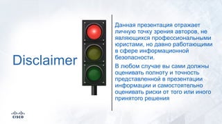 Disclaimer
Данная презентация отражает
личную точку зрения авторов, не
являющихся профессиональными
юристами, но давно работающими
в сфере информационной
безопасности.
В любом случае вы сами должны
оценивать полноту и точность
представленной в презентации
информации и самостоятельно
оценивать риски от того или иного
принятого решения
 