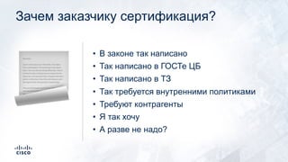 Зачем заказчику сертификация?
• В законе так написано
• Так написано в ГОСТе ЦБ
• Так написано в ТЗ
• Так требуется внутренними политиками
• Требуют контрагенты
• Я так хочу
• А разве не надо?
!
 
