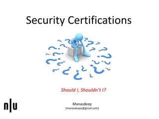 Security Certifications
Should I, Shouldn’t I?
Manasdeep
(manasdeeps@gmail.com)
 