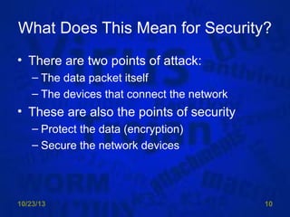 What Does This Mean for Security?
• There are two points of attack:
– The data packet itself
– The devices that connect the network

• These are also the points of security
– Protect the data (encryption)
– Secure the network devices

10/23/13

10

 
