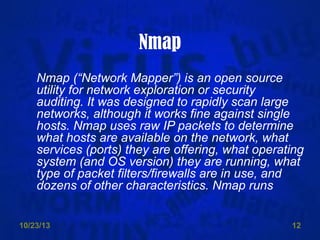Nmap
Nmap (“Network Mapper”) is an open source
utility for network exploration or security
auditing. It was designed to rapidly scan large
networks, although it works fine against single
hosts. Nmap uses raw IP packets to determine
what hosts are available on the network, what
services (ports) they are offering, what operating
system (and OS version) they are running, what
type of packet filters/firewalls are in use, and
dozens of other characteristics. Nmap runs
10/23/13

12

 