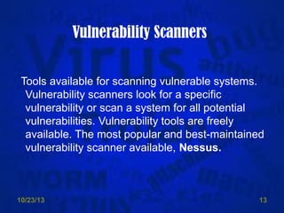 Vulnerability Scanners
Tools available for scanning vulnerable systems.
Vulnerability scanners look for a specific
vulnerability or scan a system for all potential
vulnerabilities. Vulnerability tools are freely
available. The most popular and best-maintained
vulnerability scanner available, Nessus.

10/23/13

13

 