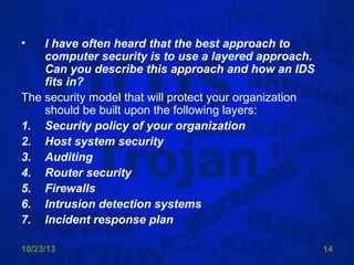 •

I have often heard that the best approach to
computer security is to use a layered approach.
Can you describe this approach and how an IDS
fits in?
The security model that will protect your organization
should be built upon the following layers:
1. Security policy of your organization
2. Host system security
3. Auditing
4. Router security
5. Firewalls
6. Intrusion detection systems
7. Incident response plan
10/23/13

14

 