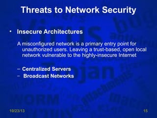 Threats to Network Security
• Insecure Architectures
A misconfigured network is a primary entry point for
unauthorized users. Leaving a trust-based, open local
network vulnerable to the highly-insecure Internet
– Centralized Servers
– Broadcast Networks

10/23/13

15

 