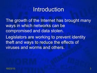 Introduction
The growth of the Internet has brought many
ways in which networks can be
compromised and data stolen.
Legislators are working to prevent identity
theft and ways to reduce the effects of
viruses and worms and others.

10/23/13

3

 
