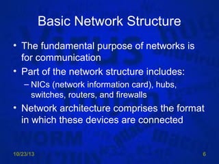 Basic Network Structure
• The fundamental purpose of networks is
for communication
• Part of the network structure includes:
– NICs (network information card), hubs,
switches, routers, and firewalls

• Network architecture comprises the format
in which these devices are connected

10/23/13

6

 