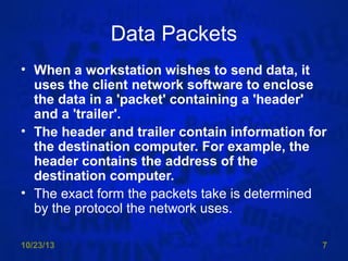 Data Packets
• When a workstation wishes to send data, it
uses the client network software to enclose
the data in a 'packet' containing a 'header'
and a 'trailer'.
• The header and trailer contain information for
the destination computer. For example, the
header contains the address of the
destination computer.
• The exact form the packets take is determined
by the protocol the network uses.
10/23/13

7

 