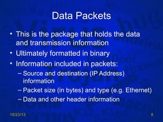 Data Packets
• This is the package that holds the data
and transmission information
• Ultimately formatted in binary
• Information included in packets:
– Source and destination (IP Address)
information
– Packet size (in bytes) and type (e.g. Ethernet)
– Data and other header information
10/23/13

8

 