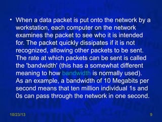 • When a data packet is put onto the network by a
workstation, each computer on the network
examines the packet to see who it is intended
for. The packet quickly dissipates if it is not
recognized, allowing other packets to be sent.
The rate at which packets can be sent is called
the 'bandwidth' (this has a somewhat different
meaning to how bandwidth is normally used).
As an example, a bandwidth of 10 Megabits per
second means that ten million individual 1s and
0s can pass through the network in one second.
10/23/13

9

 