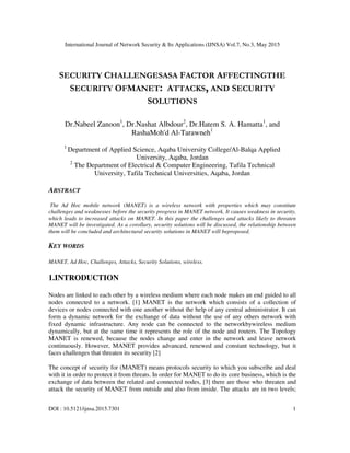 International Journal of Network Security & Its Applications (IJNSA) Vol.7, No.3, May 2015
DOI : 10.5121/ijnsa.2015.7301 1
SECURITY CHALLENGESASA FACTOR AFFECTINGTHE
SECURITY OFMANET: ATTACKS, AND SECURITY
SOLUTIONS
Dr.Nabeel Zanoon1
, Dr.Nashat Albdour2
, Dr.Hatem S. A. Hamatta1
, and
RashaMoh'd Al-Tarawneh1
1
Department of Applied Science, Aqaba University College/Al-Balqa Applied
University, Aqaba, Jordan
2
The Department of Electrical & Computer Engineering, Tafila Technical
University, Tafila Technical Universities, Aqaba, Jordan
ABSTRACT
The Ad Hoc mobile network (MANET) is a wireless network with properties which may constitute
challenges and weaknesses before the security progress in MANET network. It causes weakness in security,
which leads to increased attacks on MANET. In this paper the challenges and attacks likely to threaten
MANET will be investigated. As a corollary, security solutions will be discussed, the relationship between
them will be concluded and architectural security solutions in MANET will beproposed.
KEY WORDS
MANET, Ad Hoc, Challenges, Attacks, Security Solutions, wireless.
1.INTRODUCTION
Nodes are linked to each other by a wireless medium where each node makes an end guided to all
nodes connected to a network. [1] MANET is the network which consists of a collection of
devices or nodes connected with one another without the help of any central administrator. It can
form a dynamic network for the exchange of data without the use of any others network with
fixed dynamic infrastructure. Any node can be connected to the networkbywireless medium
dynamically, but at the same time it represents the role of the node and routers. The Topology
MANET is renewed, because the nodes change and enter in the network and leave network
continuously. However, MANET provides advanced, renewed and constant technology, but it
faces challenges that threaten its security [2]
The concept of security for (MANET) means protocols security to which you subscribe and deal
with it in order to protect it from threats. In order for MANET to do its core business, which is the
exchange of data between the related and connected nodes, [3] there are those who threaten and
attack the security of MANET from outside and also from inside. The attacks are in two levels;
 
