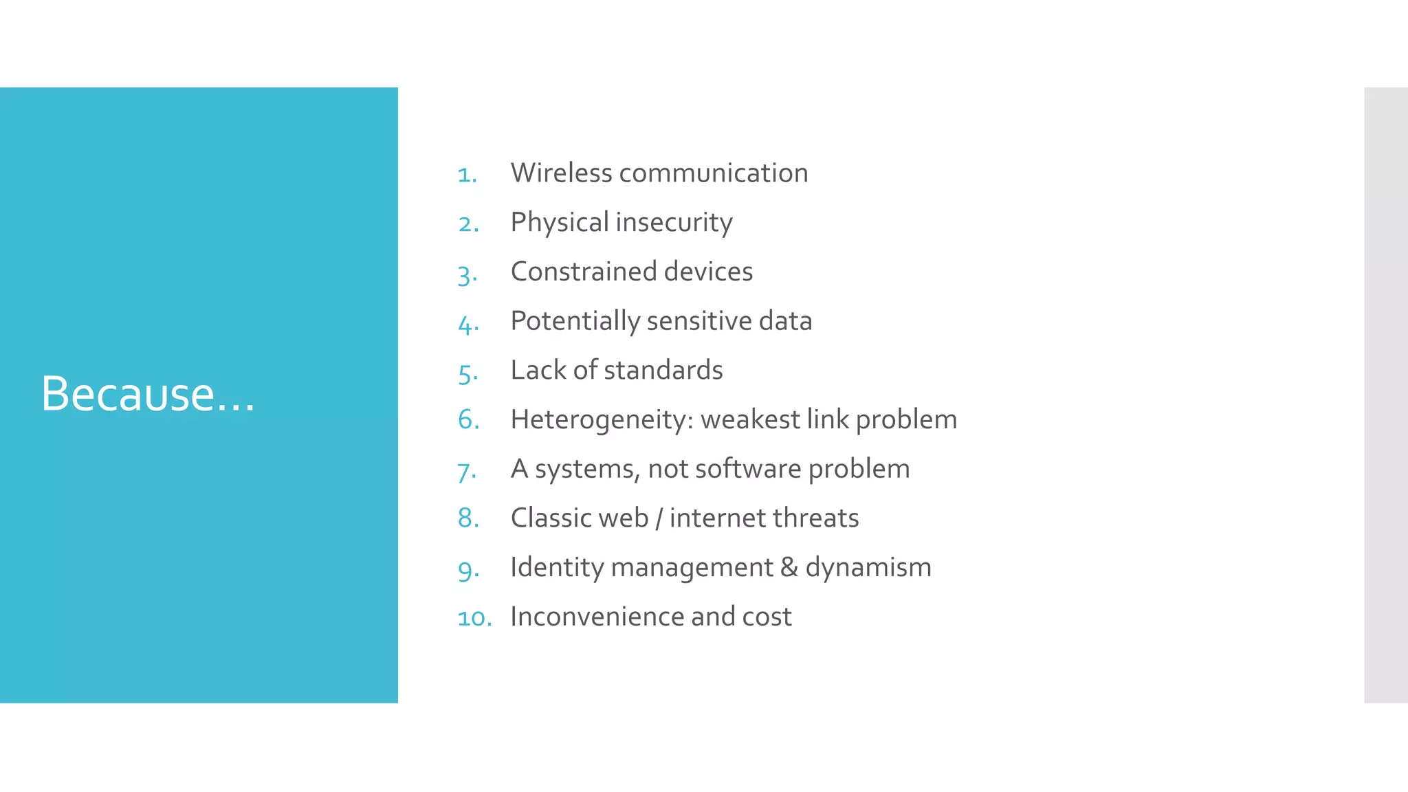 Because…
1. Wireless communication
2. Physical insecurity
3. Constrained devices
4. Potentially sensitive data
5. Lack of standards
6. Heterogeneity: weakest link problem
7. A systems, not software problem
8. Classic web / internet threats
9. Identity management & dynamism
10. Inconvenience and cost
 