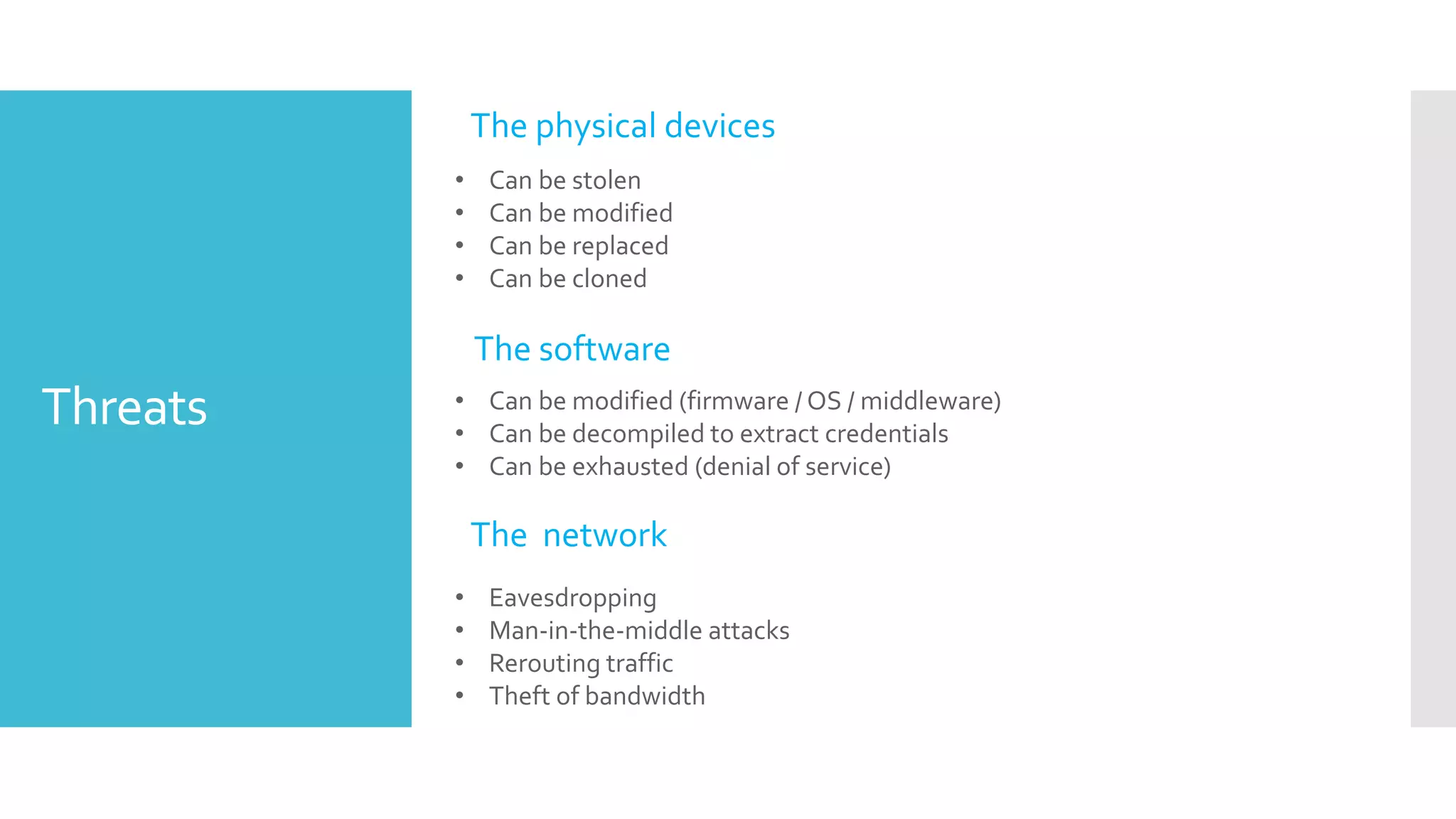 Threats • Can be modified (firmware / OS / middleware)
• Can be decompiled to extract credentials
• Can be exhausted (denial of service)
• Eavesdropping
• Man-in-the-middle attacks
• Rerouting traffic
• Theft of bandwidth
• Can be stolen
• Can be modified
• Can be replaced
• Can be cloned
The physical devices
The software
The network
 