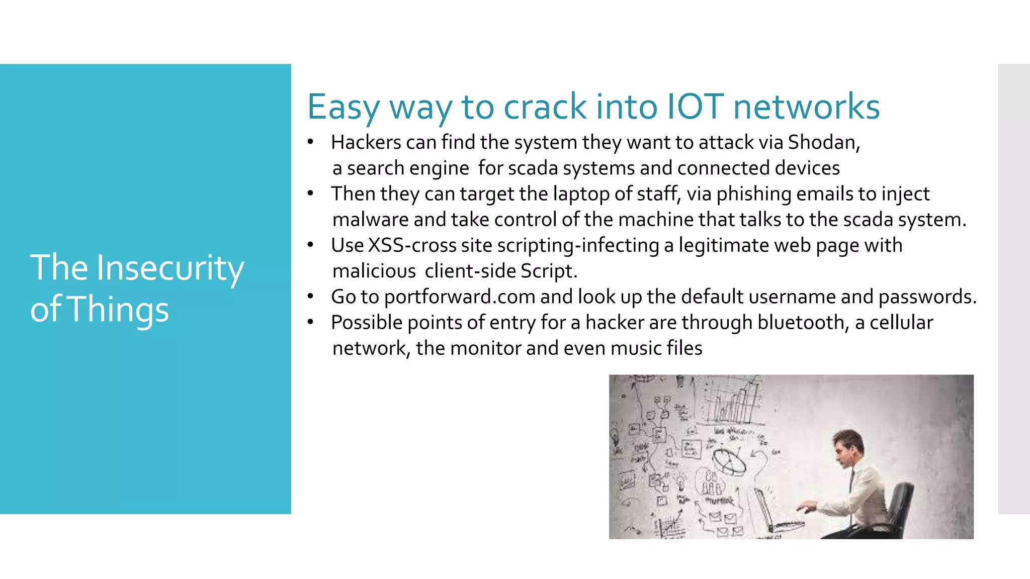 The Insecurity
ofThings
Easy way to crack into IOT networks
• Hackers can find the system they want to attack via Shodan,
a search engine for scada systems and connected devices
• Then they can target the laptop of staff, via phishing emails to inject
malware and take control of the machine that talks to the scada system.
• Use XSS-cross site scripting-infecting a legitimate web page with
malicious client-side Script.
• Go to portforward.com and look up the default username and passwords.
• Possible points of entry for a hacker are through bluetooth, a cellular
network, the monitor and even music files
 