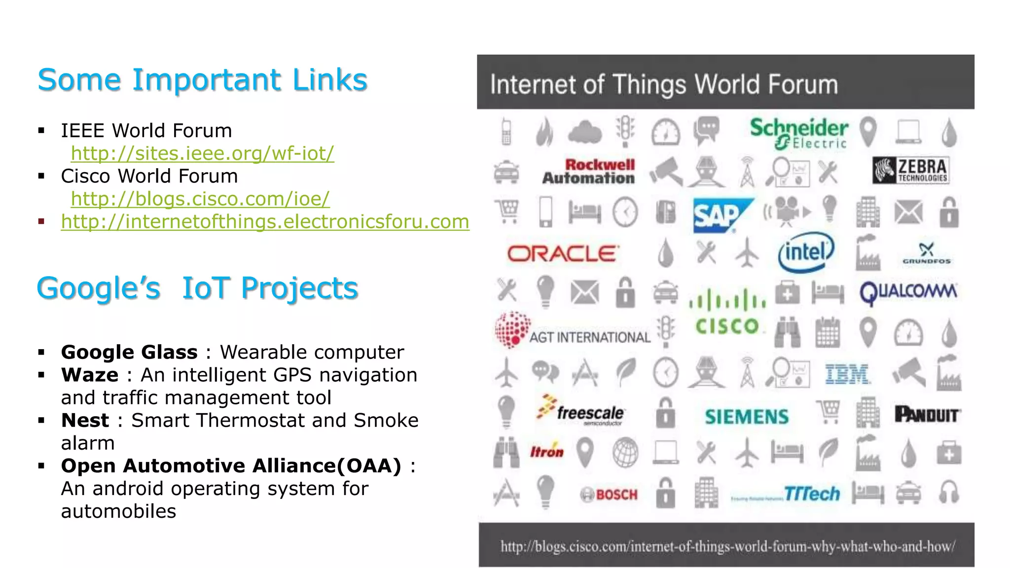 Some Important Links
 IEEE World Forum
http://sites.ieee.org/wf-iot/
 Cisco World Forum
http://blogs.cisco.com/ioe/
 http://internetofthings.electronicsforu.com
Google’s IoT Projects
 Google Glass : Wearable computer
 Waze : An intelligent GPS navigation
and traffic management tool
 Nest : Smart Thermostat and Smoke
alarm
 Open Automotive Alliance(OAA) :
An android operating system for
automobiles
 