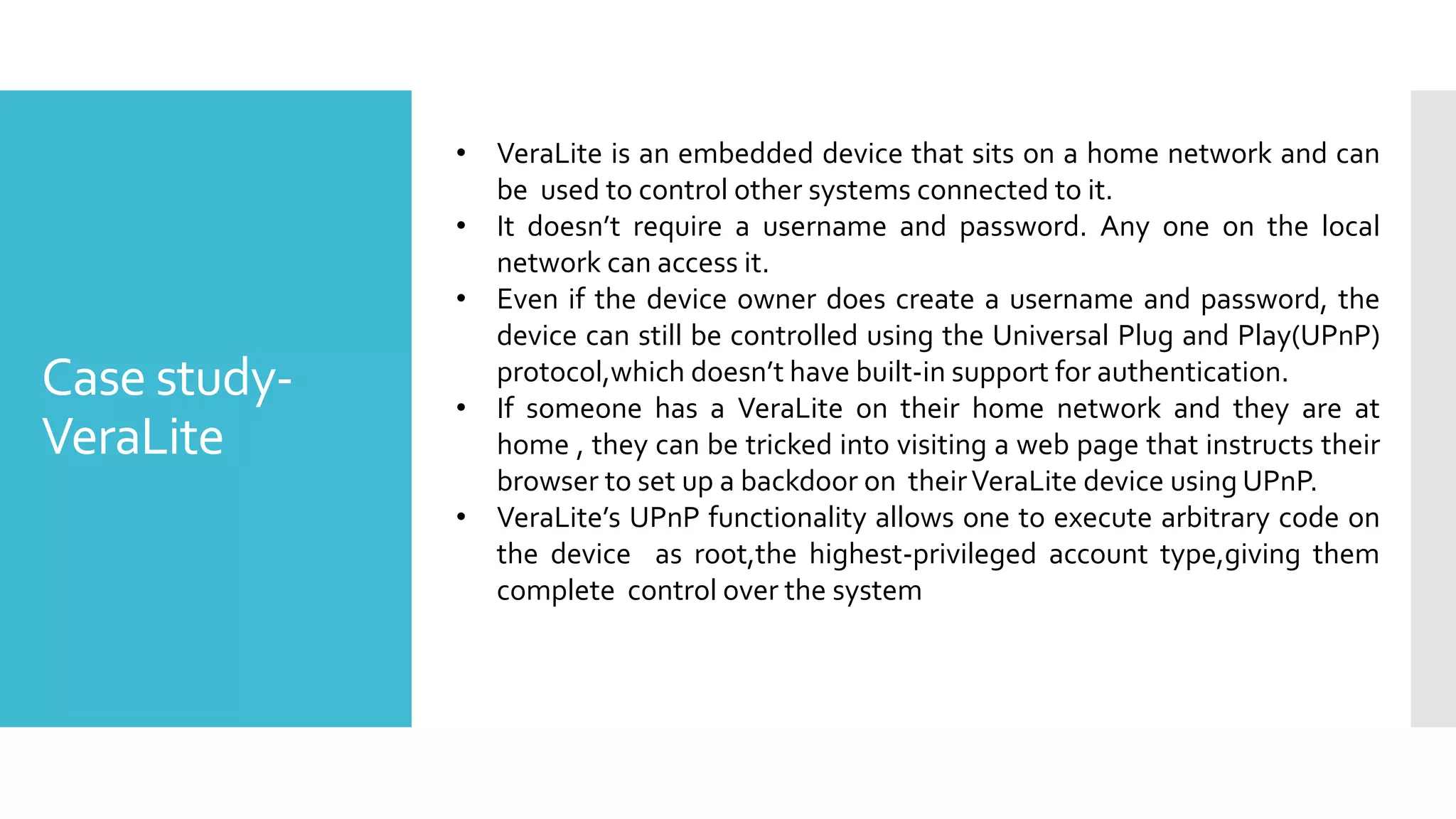 Case study-
VeraLite
• VeraLite is an embedded device that sits on a home network and can
be used to control other systems connected to it.
• It doesn’t require a username and password. Any one on the local
network can access it.
• Even if the device owner does create a username and password, the
device can still be controlled using the Universal Plug and Play(UPnP)
protocol,which doesn’t have built-in support for authentication.
• If someone has a VeraLite on their home network and they are at
home , they can be tricked into visiting a web page that instructs their
browser to set up a backdoor on theirVeraLite device using UPnP.
• VeraLite’s UPnP functionality allows one to execute arbitrary code on
the device as root,the highest-privileged account type,giving them
complete control over the system
 