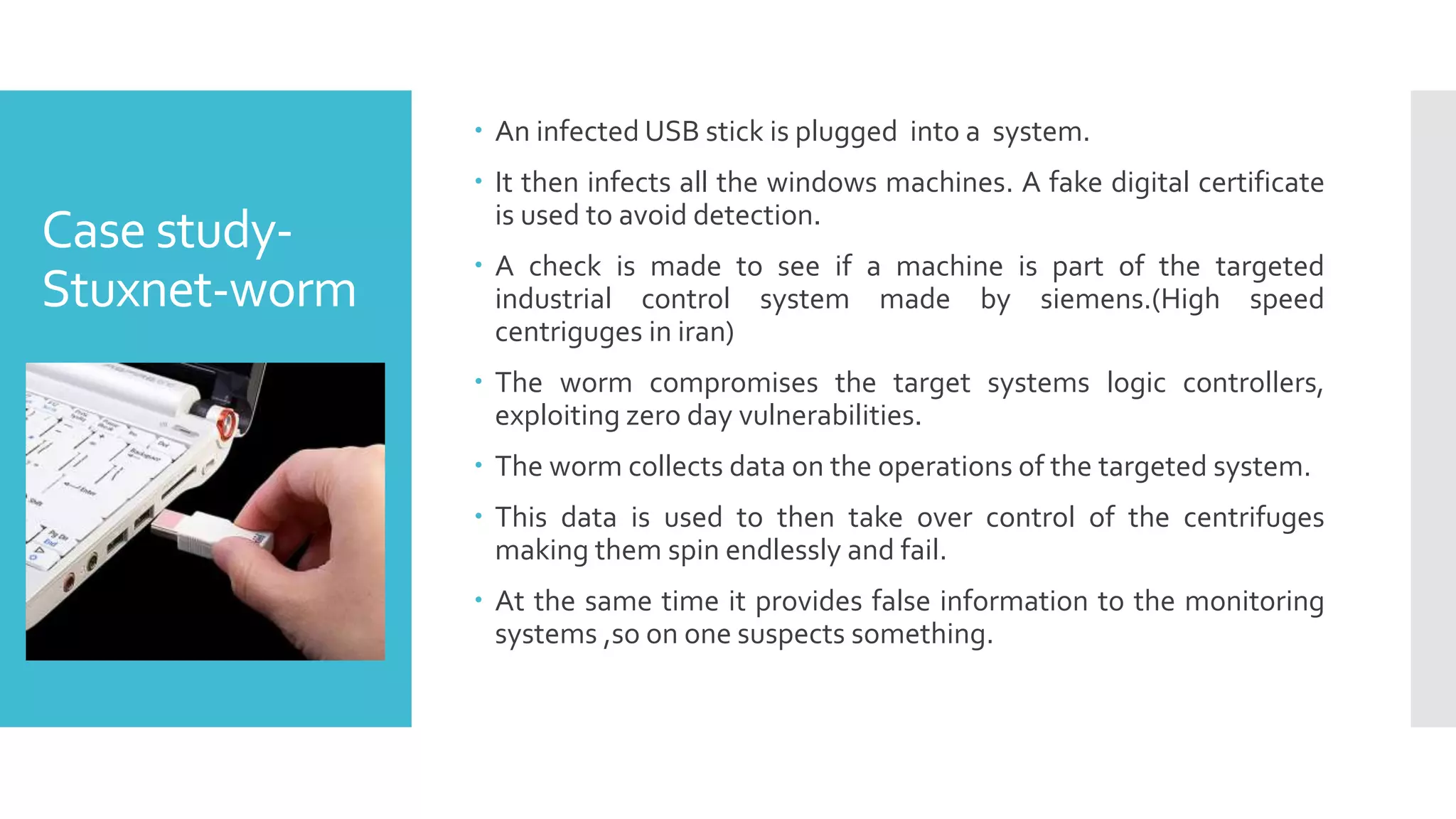 Case study-
Stuxnet-worm
 An infected USB stick is plugged into a system.
 It then infects all the windows machines. A fake digital certificate
is used to avoid detection.
 A check is made to see if a machine is part of the targeted
industrial control system made by siemens.(High speed
centriguges in iran)
 The worm compromises the target systems logic controllers,
exploiting zero day vulnerabilities.
 The worm collects data on the operations of the targeted system.
 This data is used to then take over control of the centrifuges
making them spin endlessly and fail.
 At the same time it provides false information to the monitoring
systems ,so on one suspects something.
 