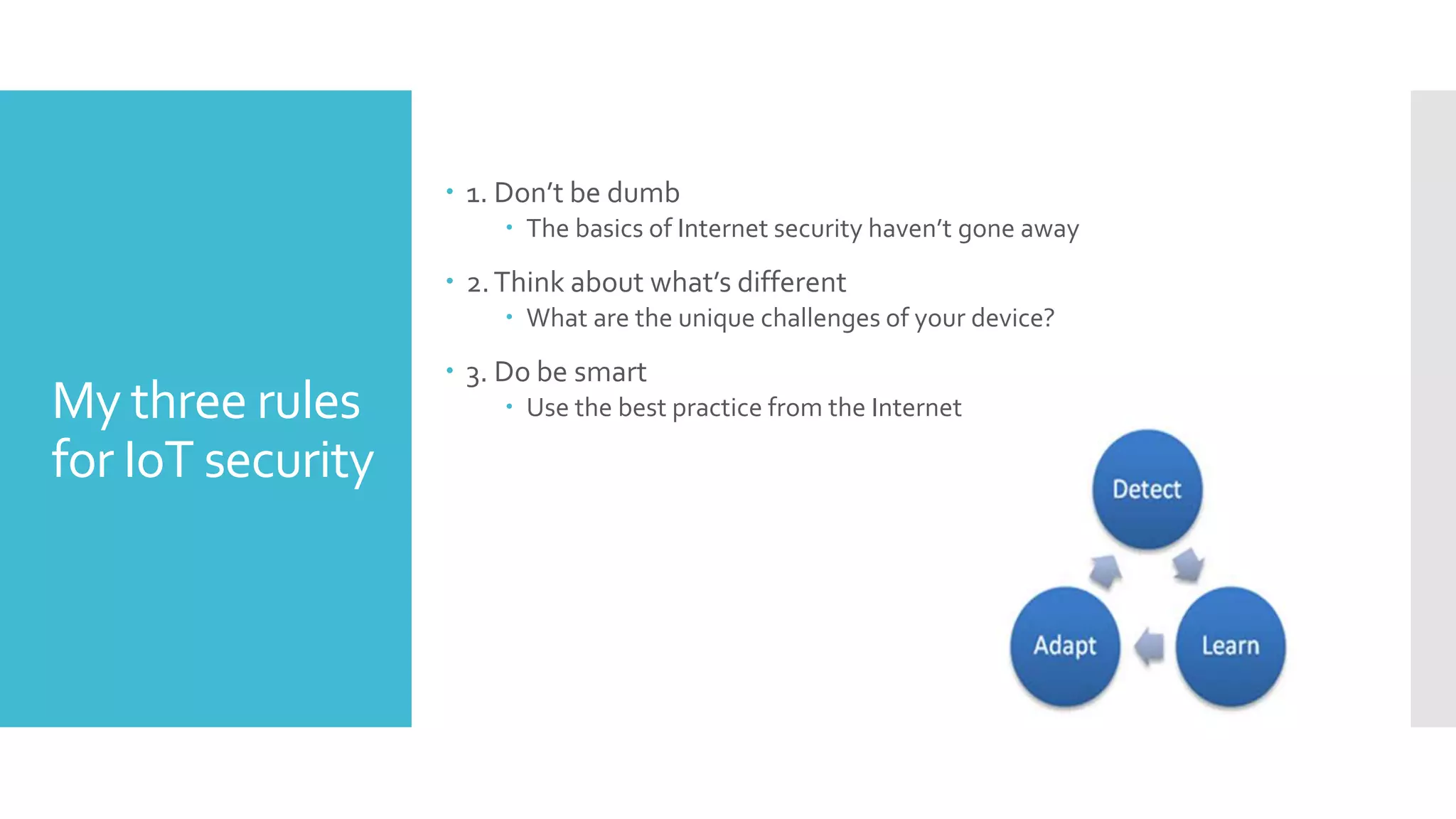 My three rules
for IoT security
 1. Don’t be dumb
 The basics of Internet security haven’t gone away
 2.Think about what’s different
 What are the unique challenges of your device?
 3. Do be smart
 Use the best practice from the Internet
 