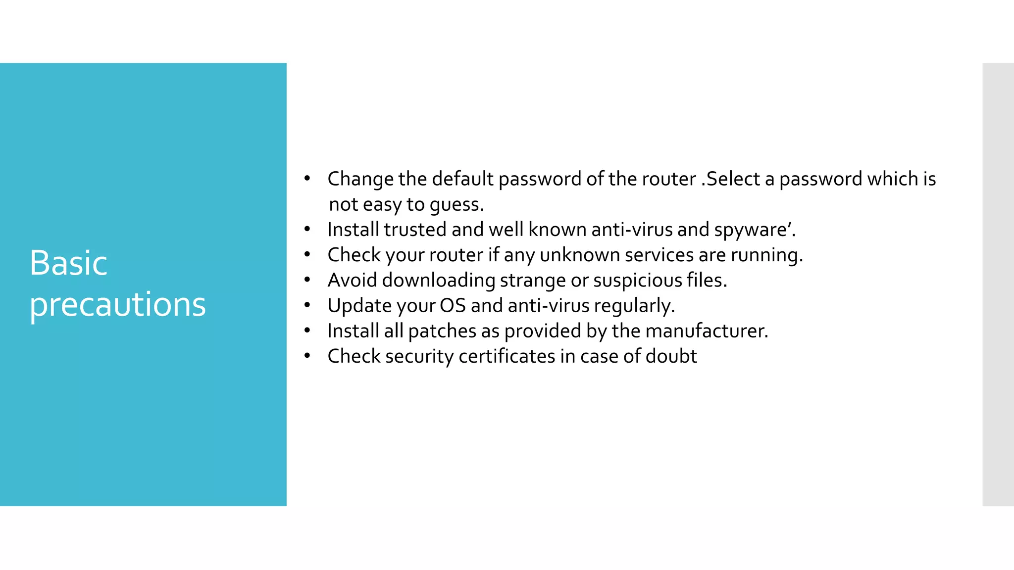 Basic
precautions
• Change the default password of the router .Select a password which is
not easy to guess.
• Install trusted and well known anti-virus and spyware’.
• Check your router if any unknown services are running.
• Avoid downloading strange or suspicious files.
• Update your OS and anti-virus regularly.
• Install all patches as provided by the manufacturer.
• Check security certificates in case of doubt
 