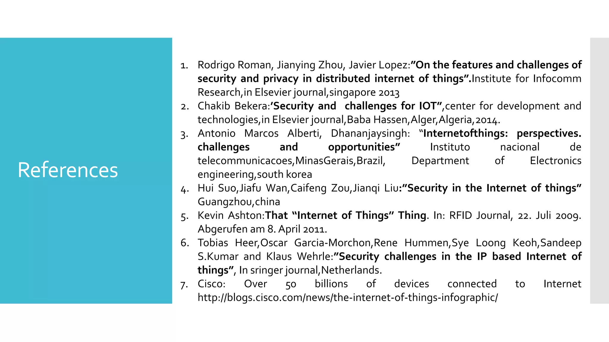 References
1. Rodrigo Roman, Jianying Zhou, Javier Lopez:”On the features and challenges of
security and privacy in distributed internet of things”.Institute for Infocomm
Research,in Elsevier journal,singapore 2013
2. Chakib Bekera:’Security and challenges for IOT”,center for development and
technologies,in Elsevier journal,Baba Hassen,Alger,Algeria,2014.
3. Antonio Marcos Alberti, Dhananjaysingh: “Internetofthings: perspectives.
challenges and opportunities” Instituto nacional de
telecommunicacoes,MinasGerais,Brazil, Department of Electronics
engineering,south korea
4. Hui Suo,Jiafu Wan,Caifeng Zou,Jianqi Liu:”Security in the Internet of things”
Guangzhou,china
5. Kevin Ashton:That ‘‘Internet of Things’’ Thing. In: RFID Journal, 22. Juli 2009.
Abgerufen am 8. April 2011.
6. Tobias Heer,Oscar Garcia-Morchon,Rene Hummen,Sye Loong Keoh,Sandeep
S.Kumar and Klaus Wehrle:”Security challenges in the IP based Internet of
things”, In sringer journal,Netherlands.
7. Cisco: Over 50 billions of devices connected to Internet
http://blogs.cisco.com/news/the-internet-of-things-infographic/
 